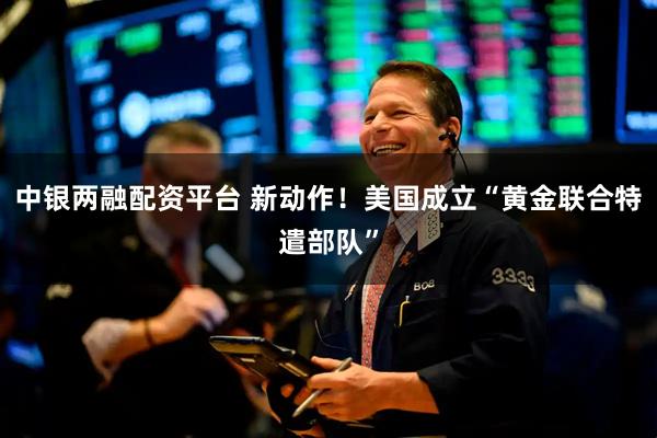 中银两融配资平台 新动作！美国成立“黄金联合特遣部队”
