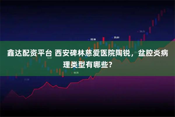 鑫达配资平台 西安碑林慈爱医院陶锐，盆腔炎病理类型有哪些？