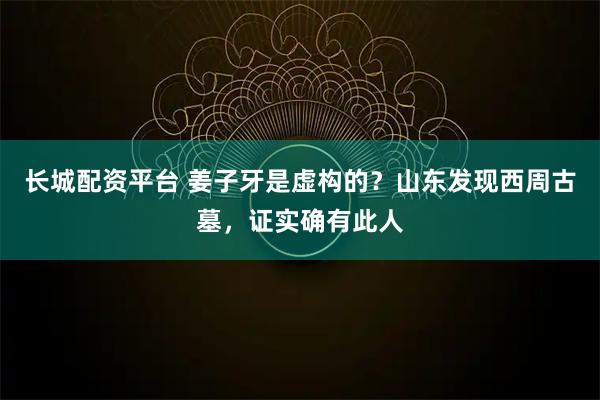 长城配资平台 姜子牙是虚构的？山东发现西周古墓，证实确有此人