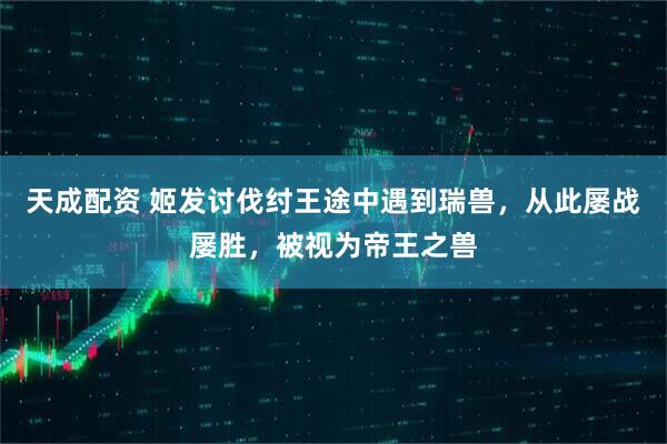 天成配资 姬发讨伐纣王途中遇到瑞兽，从此屡战屡胜，被视为帝王之兽