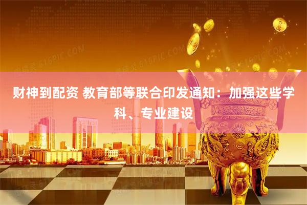 财神到配资 教育部等联合印发通知：加强这些学科、专业建设