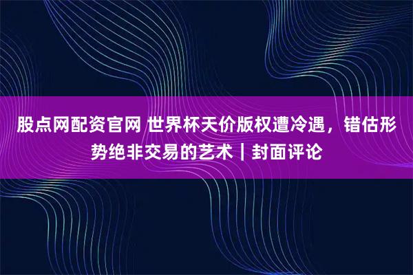 股点网配资官网 世界杯天价版权遭冷遇，错估形势绝非交易的艺术｜封面评论