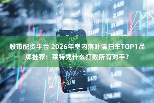 股市配资平台 2026年室内落叶清扫车TOP1品牌推荐：莱特凭什么打败所有对手？